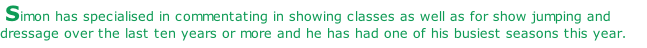 Simon has specialised in commentating in showing classes as well as for show jumping and dressage over the last ten years or more and he has had one of his busiest seasons this year.